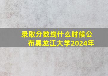 录取分数线什么时候公布黑龙江大学2024年