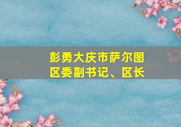 彭勇大庆市萨尔图区委副书记、区长