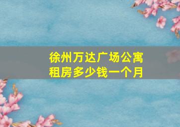 徐州万达广场公寓租房多少钱一个月