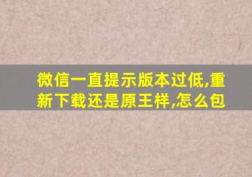 微信一直提示版本过低,重新下载还是原王样,怎么包