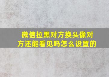 微信拉黑对方换头像对方还能看见吗怎么设置的