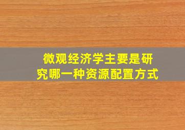 微观经济学主要是研究哪一种资源配置方式