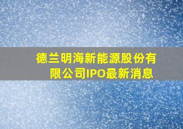 德兰明海新能源股份有限公司IPO最新消息