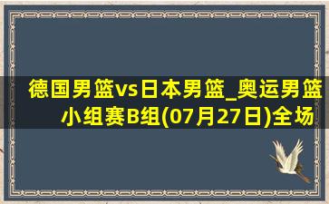 德国男篮vs日本男篮_奥运男篮小组赛B组(07月27日)全场集锦