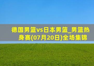 德国男篮vs日本男篮_男篮热身赛(07月20日)全场集锦