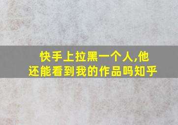 快手上拉黑一个人,他还能看到我的作品吗知乎