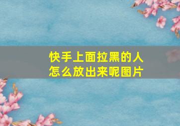 快手上面拉黑的人怎么放出来呢图片