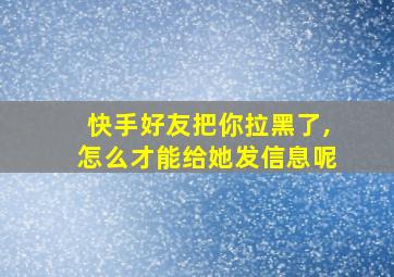 快手好友把你拉黑了,怎么才能给她发信息呢