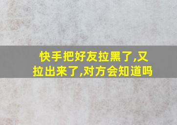 快手把好友拉黑了,又拉出来了,对方会知道吗