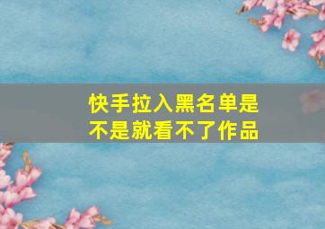 快手拉入黑名单是不是就看不了作品