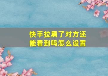 快手拉黑了对方还能看到吗怎么设置