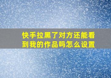 快手拉黑了对方还能看到我的作品吗怎么设置