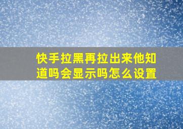 快手拉黑再拉出来他知道吗会显示吗怎么设置