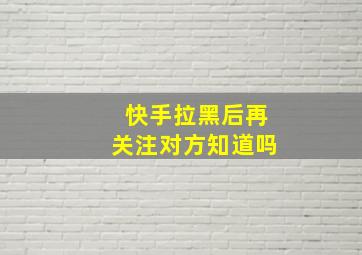 快手拉黑后再关注对方知道吗