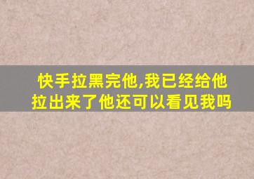 快手拉黑完他,我已经给他拉出来了他还可以看见我吗