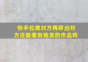 快手拉黑对方再移出对方还能看到我发的作品吗