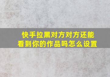 快手拉黑对方对方还能看到你的作品吗怎么设置