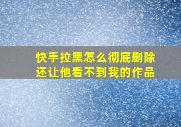 快手拉黑怎么彻底删除还让他看不到我的作品