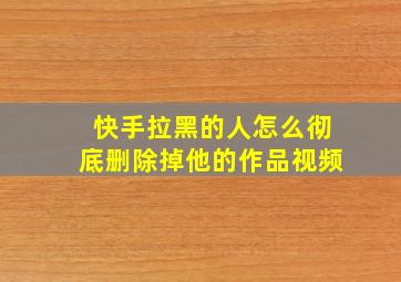 快手拉黑的人怎么彻底删除掉他的作品视频