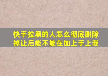 快手拉黑的人怎么彻底删除掉让后能不能在加上手上我