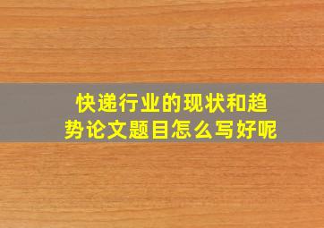 快递行业的现状和趋势论文题目怎么写好呢