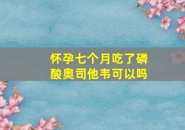 怀孕七个月吃了磷酸奥司他韦可以吗