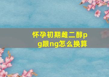 怀孕初期雌二醇pg跟ng怎么换算