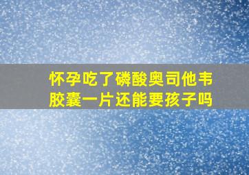 怀孕吃了磷酸奥司他韦胶囊一片还能要孩子吗