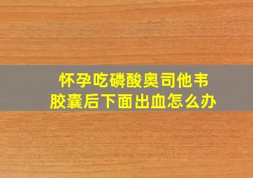 怀孕吃磷酸奥司他韦胶囊后下面出血怎么办