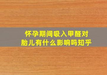 怀孕期间吸入甲醛对胎儿有什么影响吗知乎