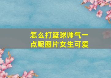 怎么打篮球帅气一点呢图片女生可爱