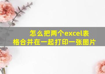 怎么把两个excel表格合并在一起打印一张图片