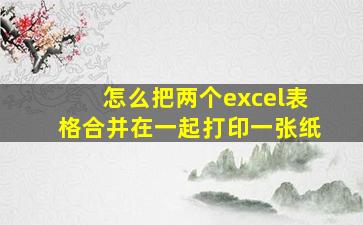 怎么把两个excel表格合并在一起打印一张纸