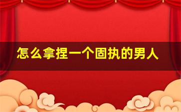 怎么拿捏一个固执的男人