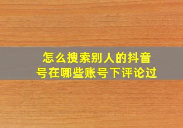 怎么搜索别人的抖音号在哪些账号下评论过