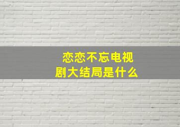 恋恋不忘电视剧大结局是什么