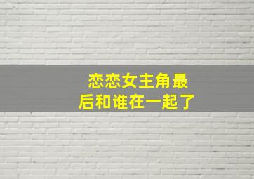 恋恋女主角最后和谁在一起了