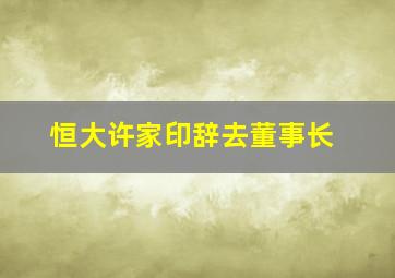 恒大许家印辞去董事长