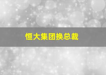 恒大集团换总裁