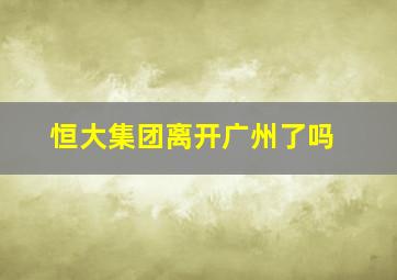 恒大集团离开广州了吗