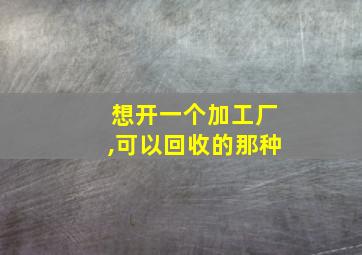 想开一个加工厂,可以回收的那种