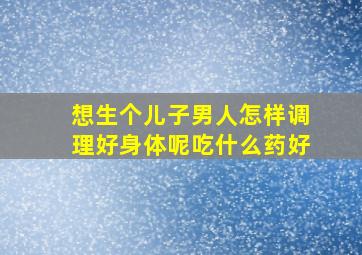 想生个儿子男人怎样调理好身体呢吃什么药好