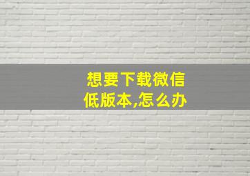 想要下载微信低版本,怎么办