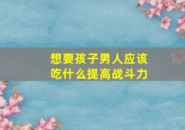 想要孩子男人应该吃什么提高战斗力