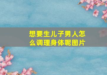 想要生儿子男人怎么调理身体呢图片