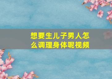 想要生儿子男人怎么调理身体呢视频