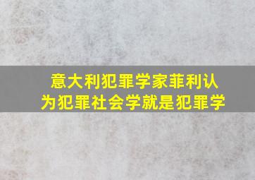 意大利犯罪学家菲利认为犯罪社会学就是犯罪学