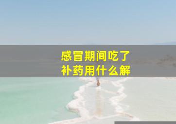 感冒期间吃了补药用什么解