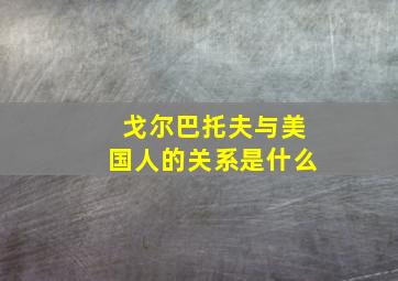 戈尔巴托夫与美国人的关系是什么