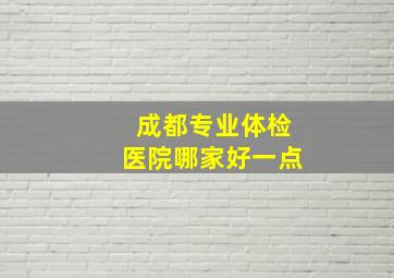 成都专业体检医院哪家好一点